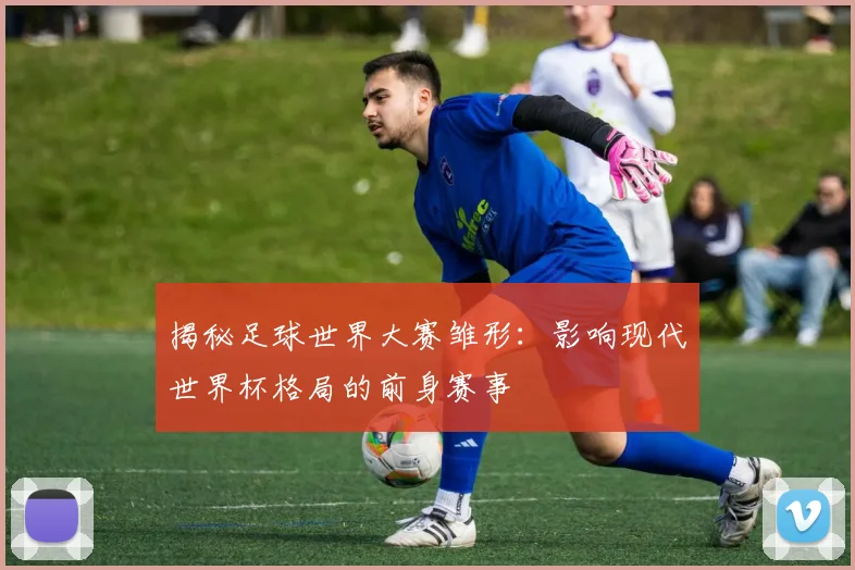 揭秘足球世界大赛雏形：影响现代世界杯格局的前身赛事