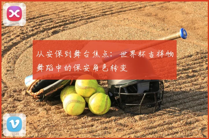 从安保到舞台焦点：世界杯吉祥物舞蹈中的保安角色转变