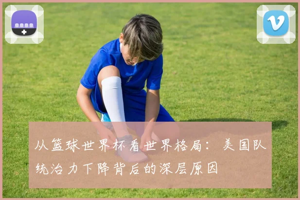 从篮球世界杯看世界格局:美国队统治力下降背后的深层原因