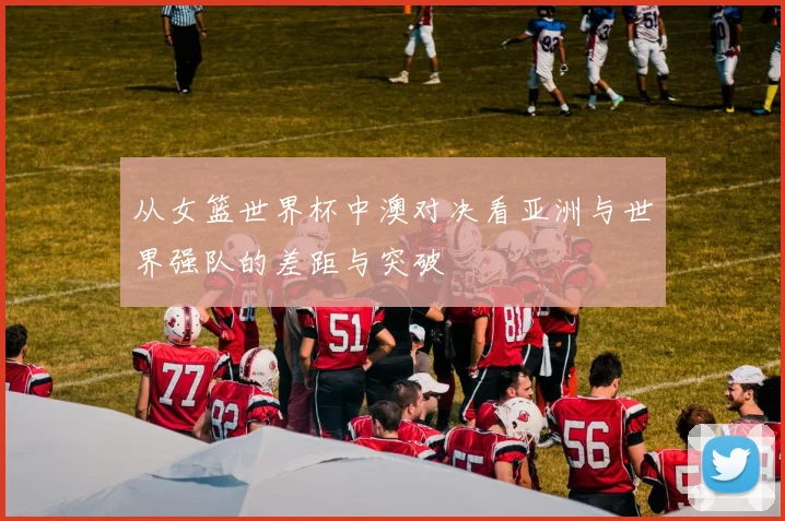 从女篮世界杯中澳对决看亚洲与世界强队的差距与突破