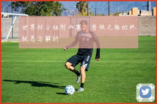 世界杯小组附加赛：晋级之路的终极悬念解析