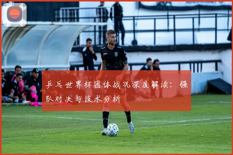 乒乓世界杯团体战况深度解读：强队对决与技术分析