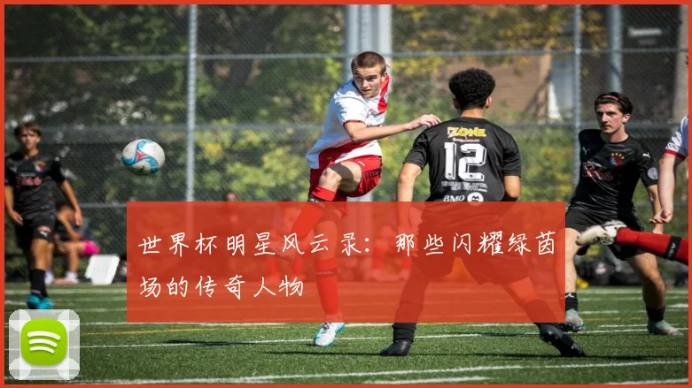 世界杯明星风云录：那些闪耀绿茵场的传奇人物