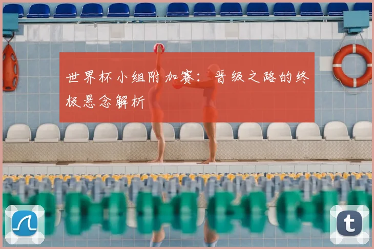 世界杯小组附加赛：晋级之路的终极悬念解析