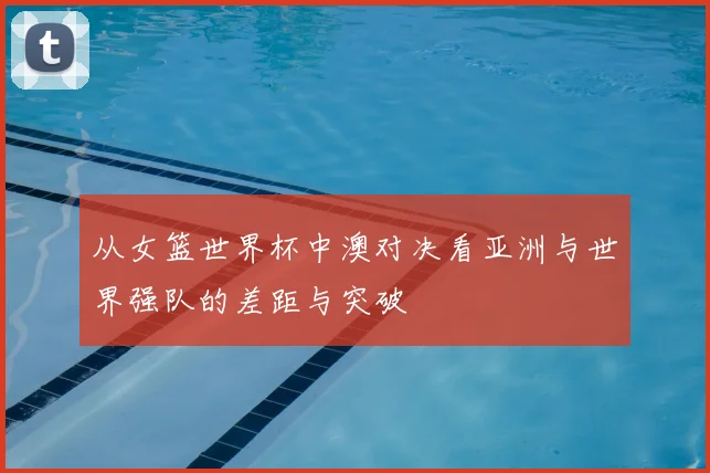 从女篮世界杯中澳对决看亚洲与世界强队的差距与突破