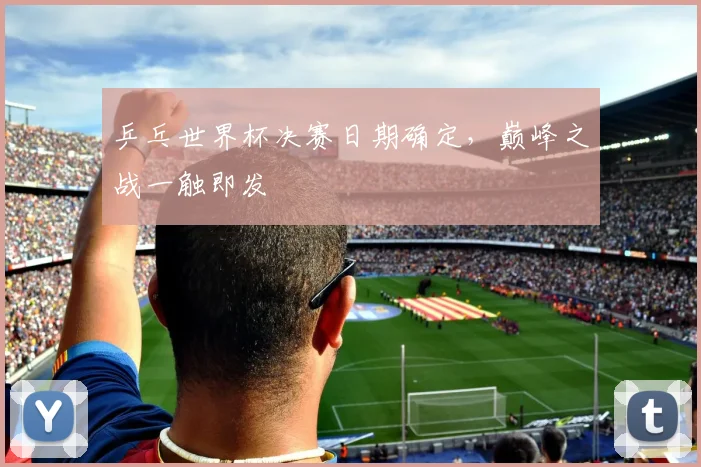 乒乓世界杯决赛日期确定，巅峰之战一触即发